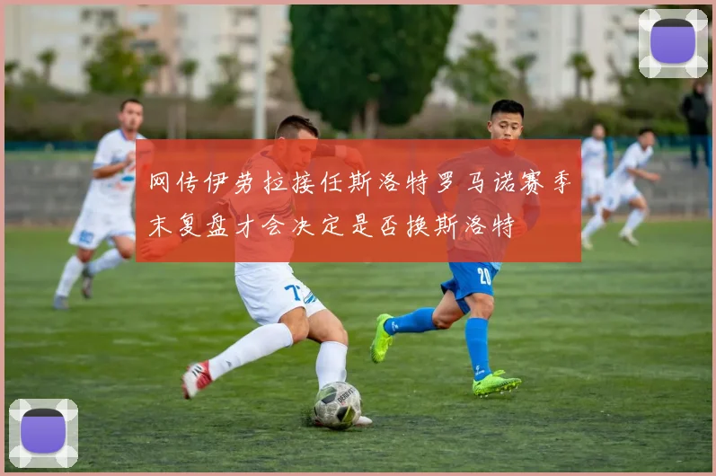 网传伊劳拉接任斯洛特罗马诺赛季末复盘才会决定是否换斯洛特